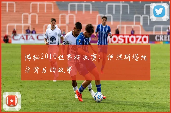揭秘2010世界杯决赛：伊涅斯塔绝杀背后的故事