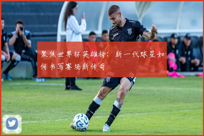 聚焦世界杯英雄榜：新一代球星如何书写赛场新传奇