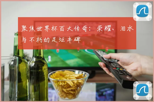 聚焦世界杯百大传奇：荣耀、泪水与不朽的足坛丰碑