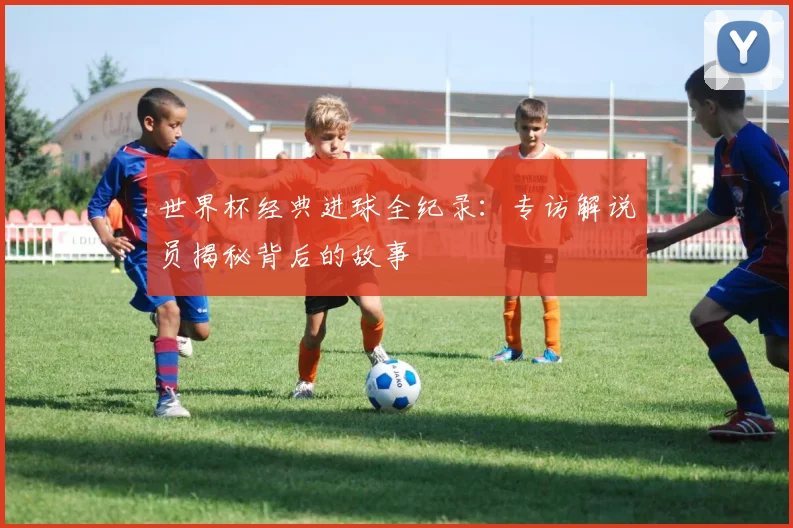 世界杯经典进球全纪录：专访解说员揭秘背后的故事