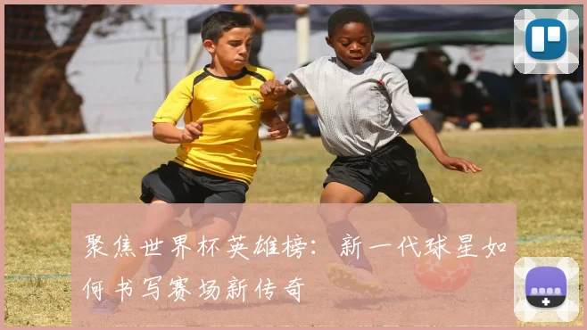 聚焦世界杯英雄榜：新一代球星如何书写赛场新传奇
