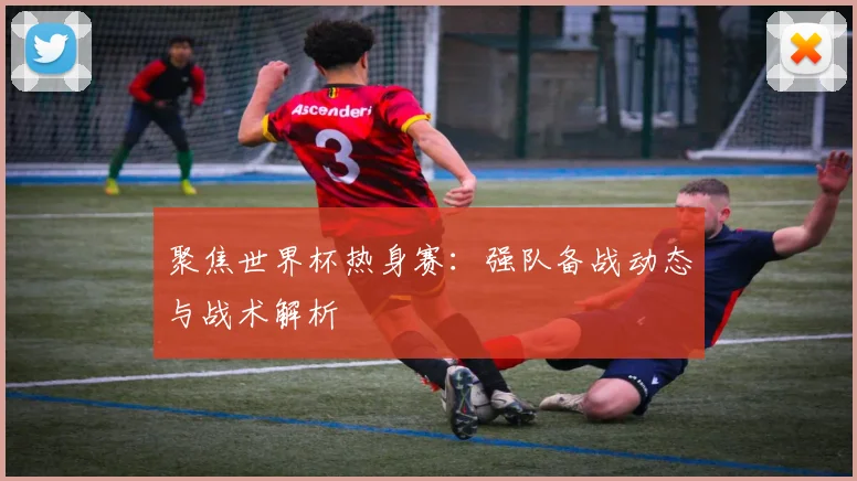 聚焦世界杯热身赛：强队备战动态与战术解析