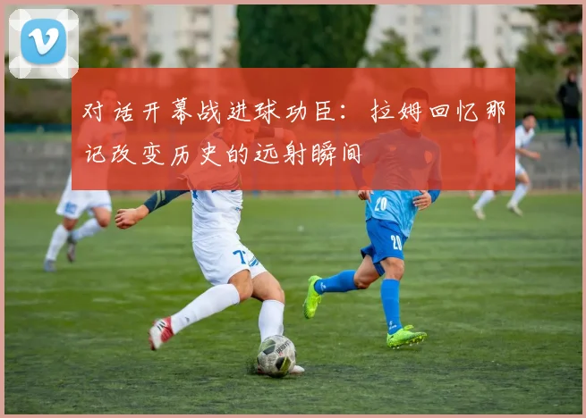 对话开幕战进球功臣:拉姆回忆那记改变历史的远射瞬间