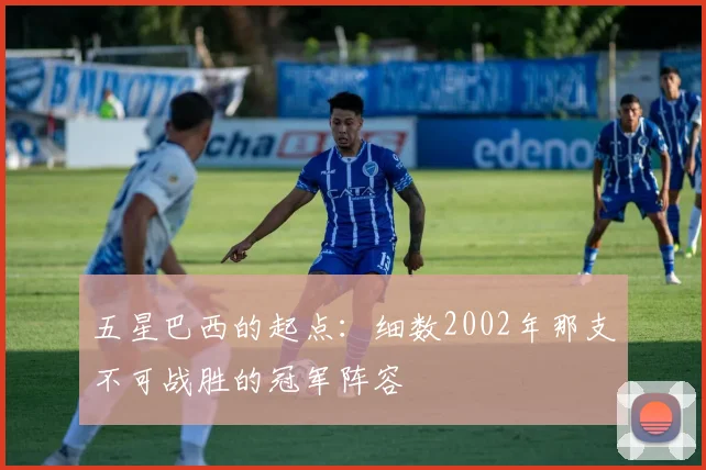 五星巴西的起点:细数2002年那支不可战胜的冠军阵容